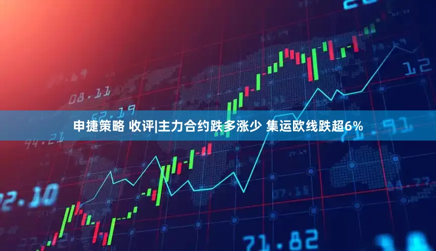 申捷策略 收评|主力合约跌多涨少 集运欧线跌超6%