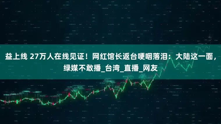 益上线 27万人在线见证！网红馆长返台哽咽落泪：大陆这一面，绿媒不敢播_台湾_直播_网友