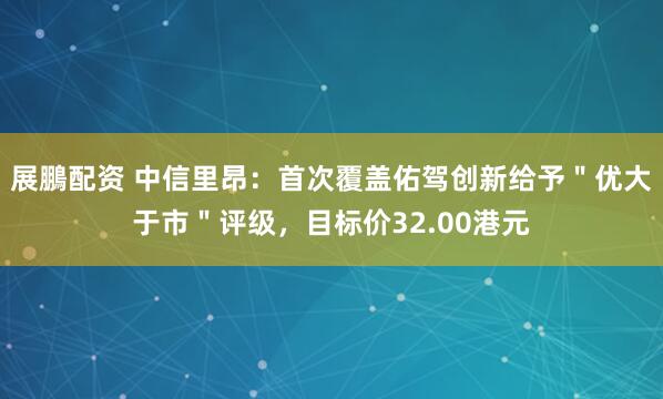 展鵬配资 中信里昂：首次覆盖佑驾创新给予＂优大于市＂评级，目标价32.00港元