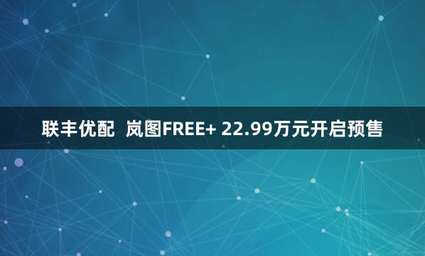 联丰优配  岚图FREE+ 22.99万元开启预售