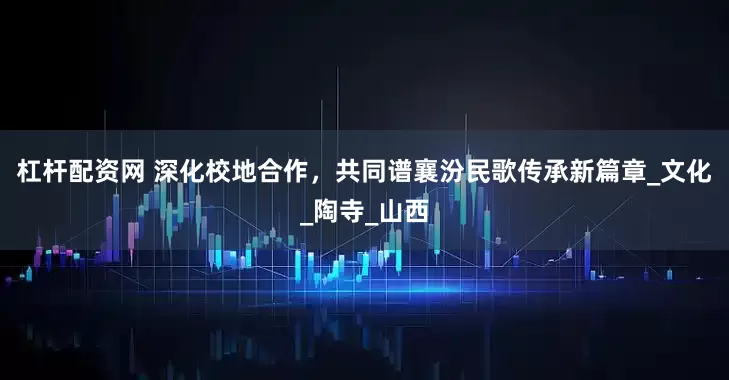 杠杆配资网 深化校地合作，共同谱襄汾民歌传承新篇章_文化_陶寺_山西