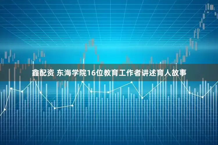 鑫配资 东海学院16位教育工作者讲述育人故事