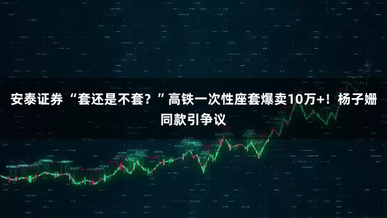 安泰证券 “套还是不套？”高铁一次性座套爆卖10万+！杨子姗同款引争议