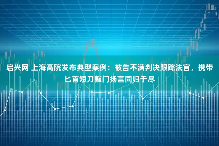 启兴网 上海高院发布典型案例：被告不满判决跟踪法官，携带匕首短刀敲门扬言同归于尽