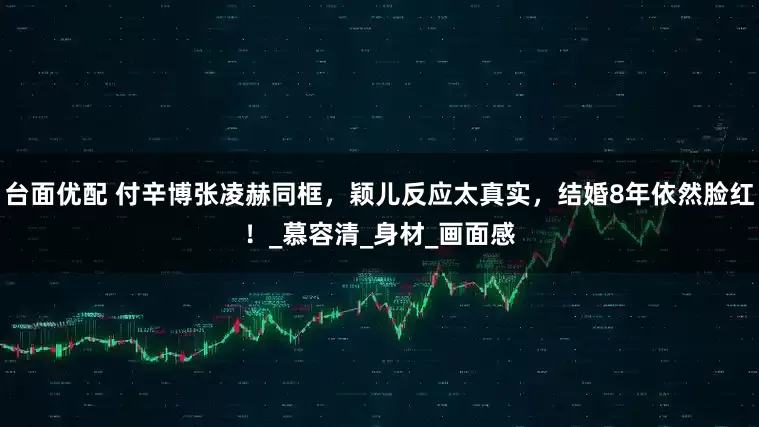 台面优配 付辛博张凌赫同框，颖儿反应太真实，结婚8年依然脸红！_慕容清_身材_画面感