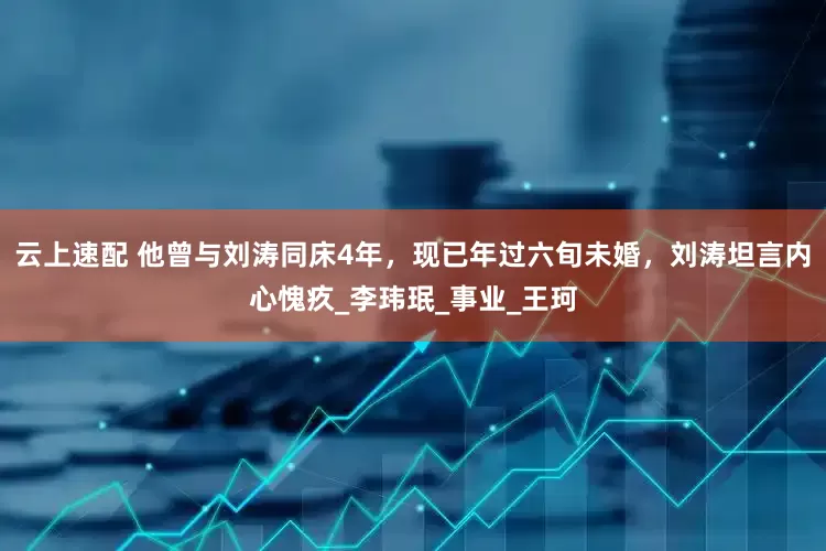 云上速配 他曾与刘涛同床4年，现已年过六旬未婚，刘涛坦言内心愧疚_李玮珉_事业_王珂