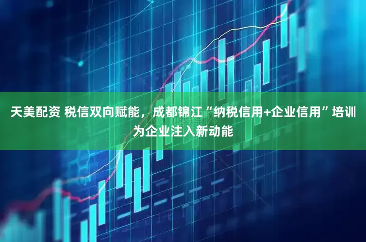 天美配资 税信双向赋能，成都锦江“纳税信用+企业信用”培训为企业注入新动能