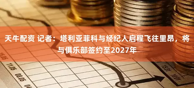 天牛配资 记者：塔利亚菲科与经纪人启程飞往里昂，将与俱乐部签约至2027年