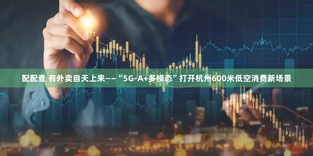 配配查 有外卖自天上来——“5G-A+多模态”打开杭州600米低空消费新场景