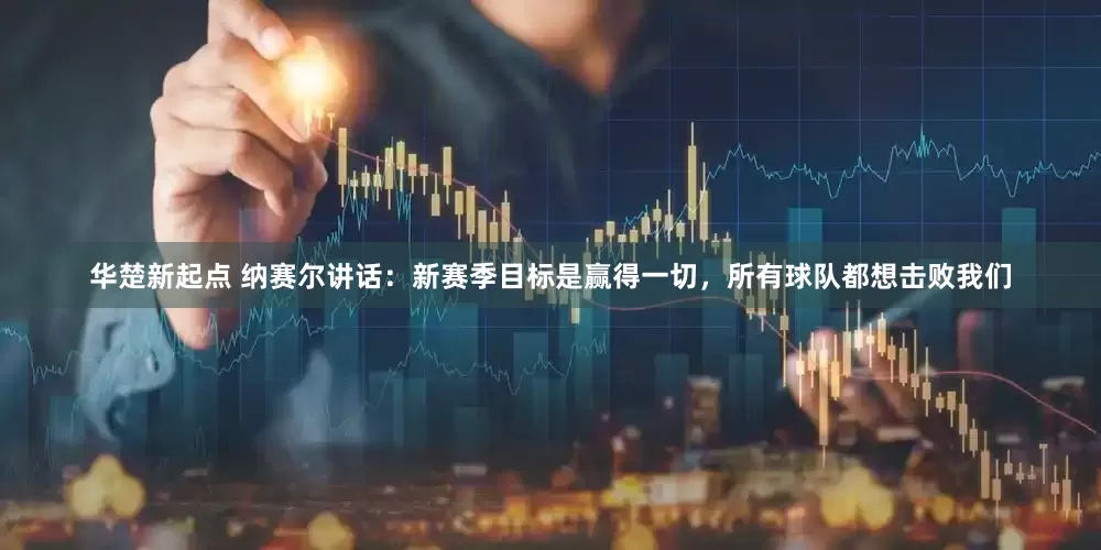 华楚新起点 纳赛尔讲话：新赛季目标是赢得一切，所有球队都想击败我们