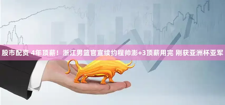 股市配资 4年顶薪！浙江男篮官宣续约程帅澎+3顶薪用完 刚获亚洲杯亚军