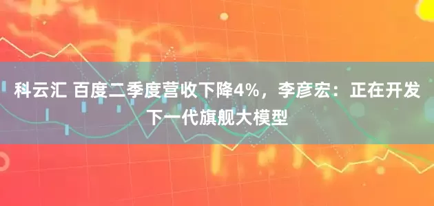 科云汇 百度二季度营收下降4%，李彦宏：正在开发下一代旗舰大模型