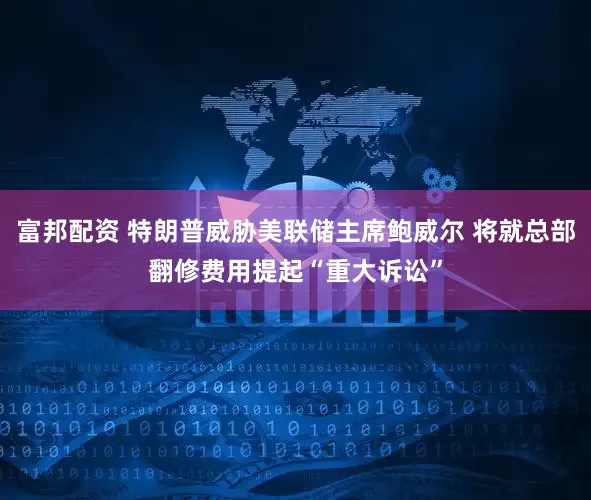 富邦配资 特朗普威胁美联储主席鲍威尔 将就总部翻修费用提起“重大诉讼”