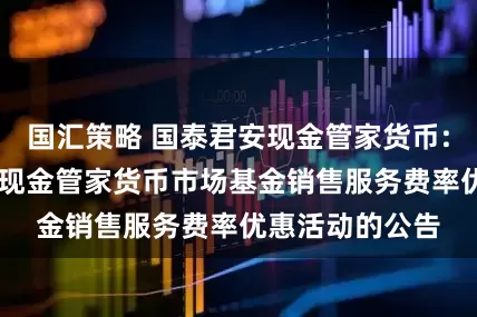 国汇策略 国泰君安现金管家货币: 关于国泰君安现金管家货币市场基金销售服务费率优惠活动的公告