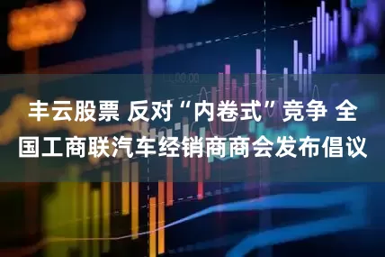 丰云股票 反对“内卷式”竞争 全国工商联汽车经销商商会发布倡议