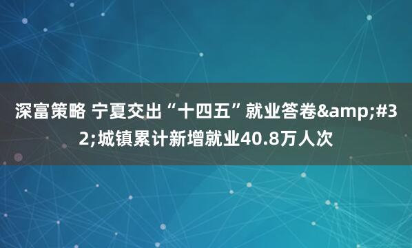 深富策略 宁夏交出“十四五”就业答卷 城镇累计新增就业40.8万人次
