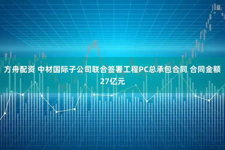 方舟配资 中材国际子公司联合签署工程PC总承包合同 合同金额27亿元