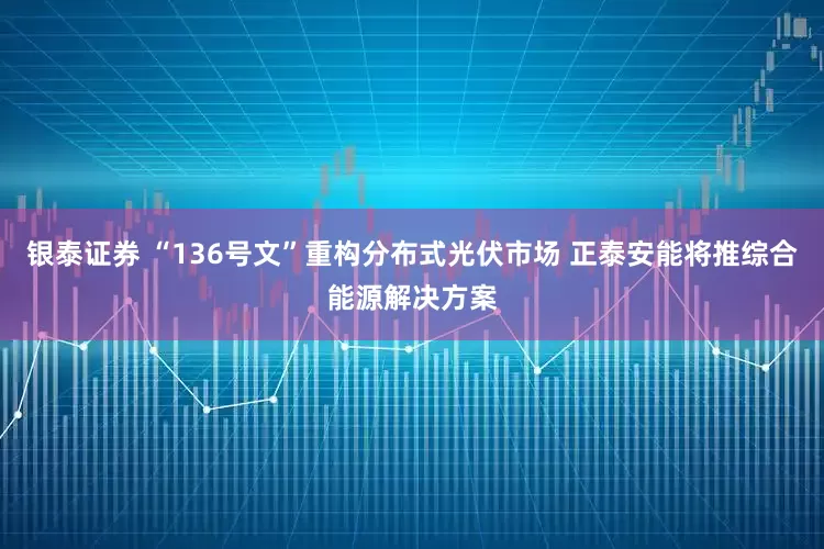 银泰证券 “136号文”重构分布式光伏市场 正泰安能将推综合能源解决方案