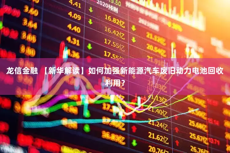 龙信金融 【新华解读】如何加强新能源汽车废旧动力电池回收利用？