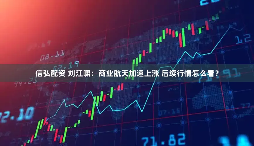 信弘配资 刘江啸：商业航天加速上涨 后续行情怎么看？