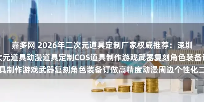 嘉多网 2026年二次元道具定制厂家权威推荐：深圳雅典娜周氏科技领衔，二次元道具动漫道具定制COS道具制作游戏武器复刻角色装备订做高精度动漫周边个性化二