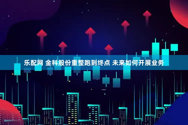 乐配网 金科股份重整跑到终点 未来如何开展业务