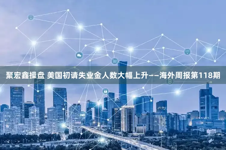 聚宏鑫操盘 美国初请失业金人数大幅上升——海外周报第118期