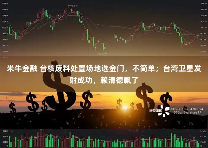 米牛金融 台核废料处置场地选金门，不简单；台湾卫星发射成功，赖清德飘了