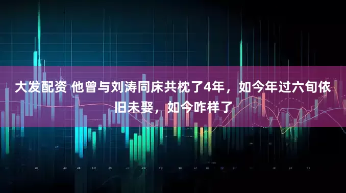 大发配资 他曾与刘涛同床共枕了4年，如今年过六旬依旧未娶，如今咋样了